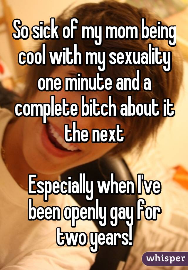 So sick of my mom being cool with my sexuality one minute and a complete bitch about it the next

Especially when I've been openly gay for two years!