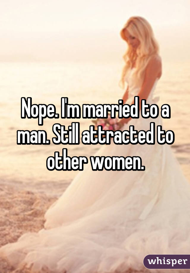 Nope. I'm married to a man. Still attracted to other women.