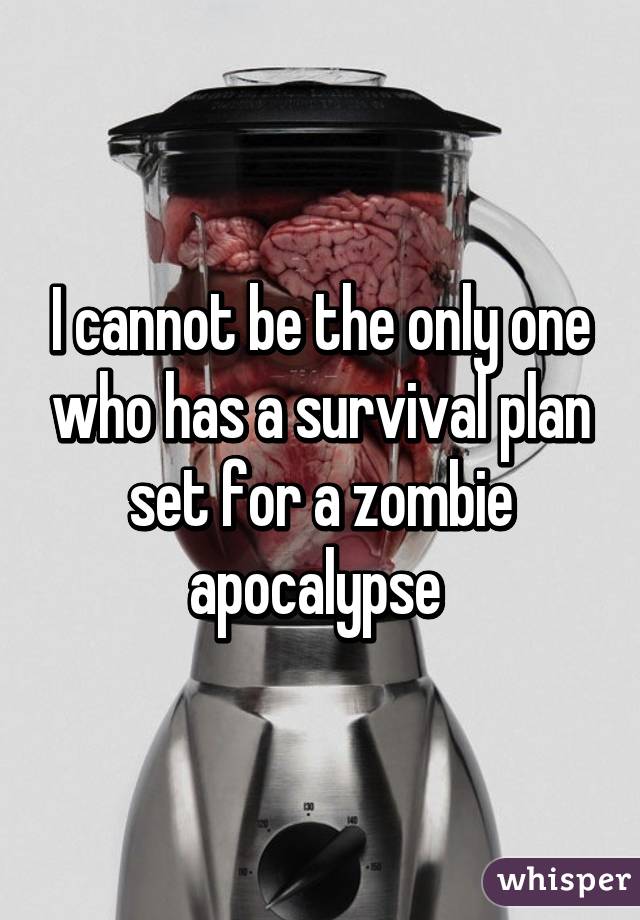 I cannot be the only one who has a survival plan set for a zombie apocalypse 