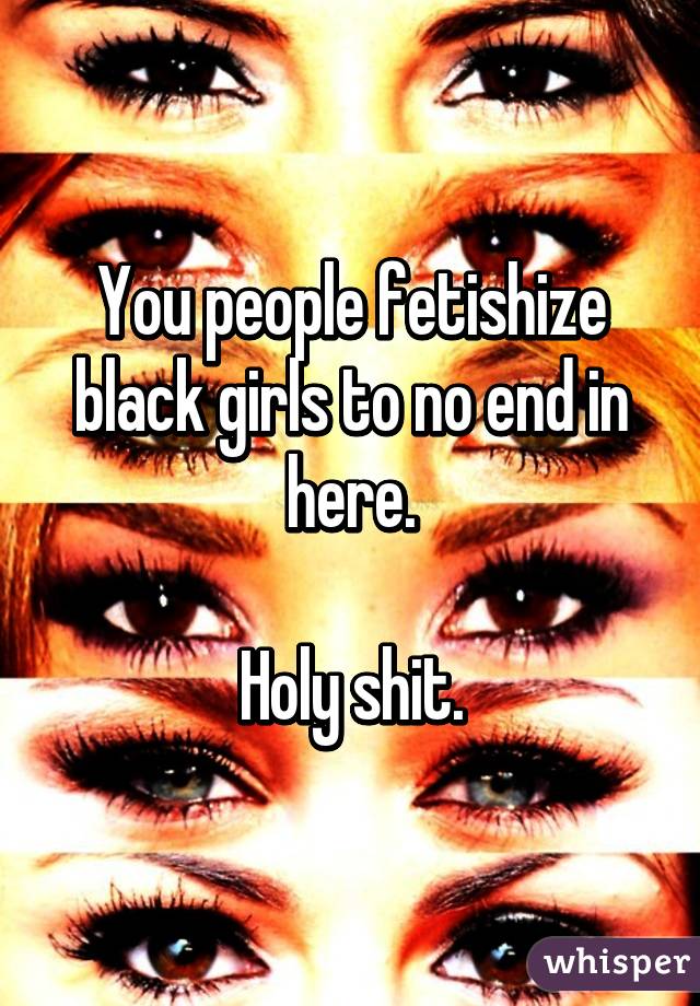 You people fetishize black girls to no end in here.

Holy shit.