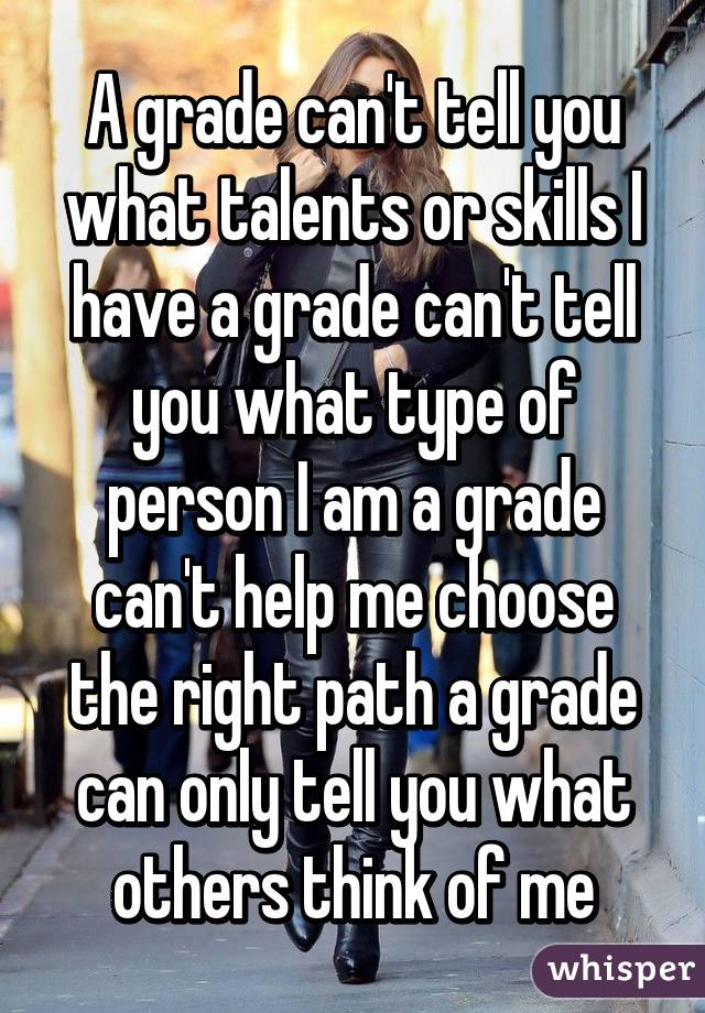 A grade can't tell you what talents or skills I have a grade can't tell you what type of person I am a grade can't help me choose the right path a grade can only tell you what others think of me