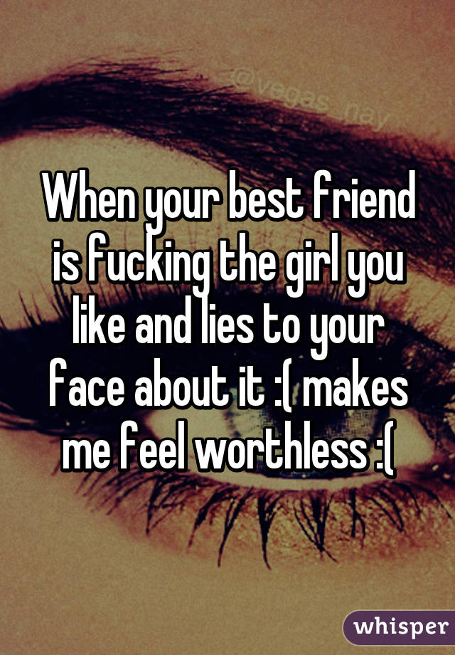 When your best friend is fucking the girl you like and lies to your face about it :( makes me feel worthless :(