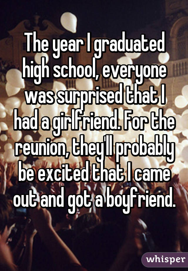 The year I graduated high school, everyone was surprised that I had a girlfriend. For the reunion, they'll probably be excited that I came out and got a boyfriend. 