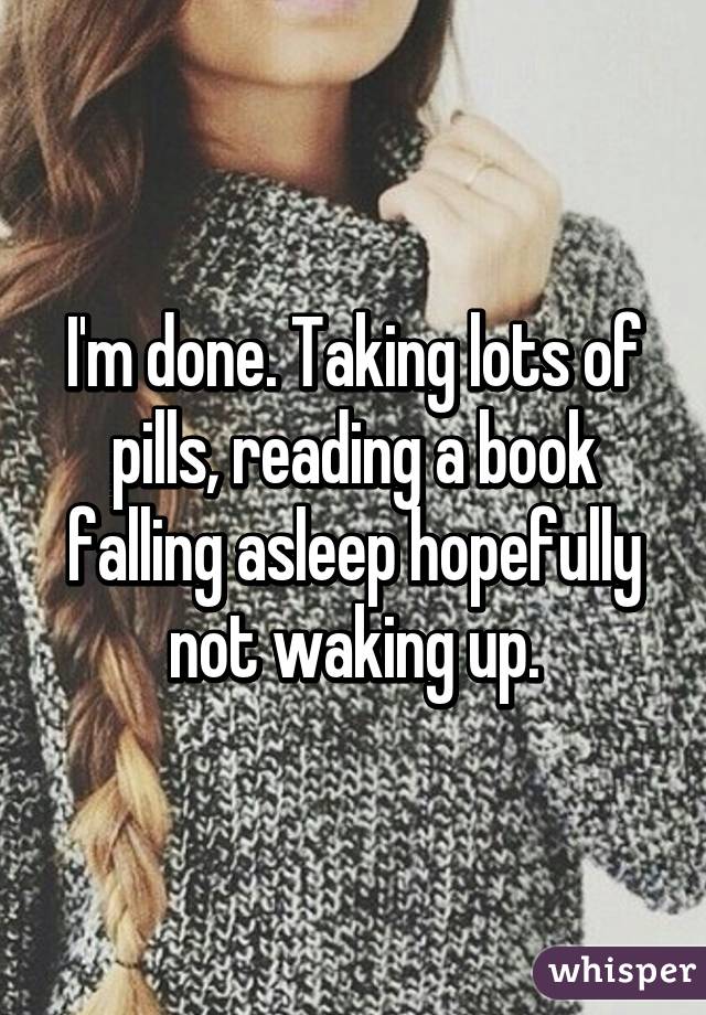 I'm done. Taking lots of pills, reading a book falling asleep hopefully not waking up.