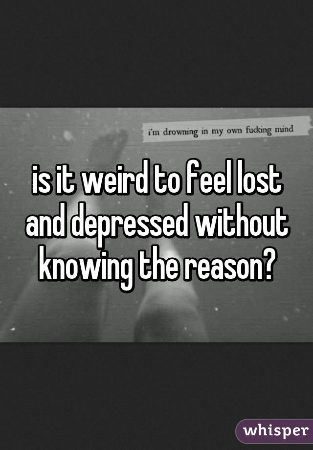 is it weird to feel lost and depressed without knowing the reason?