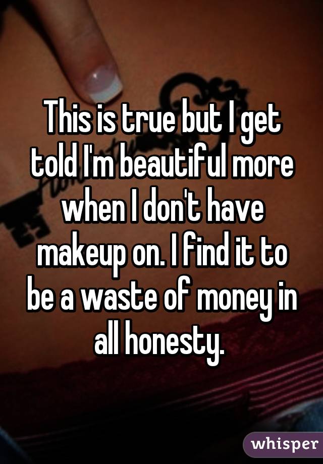 This is true but I get told I'm beautiful more when I don't have makeup on. I find it to be a waste of money in all honesty. 