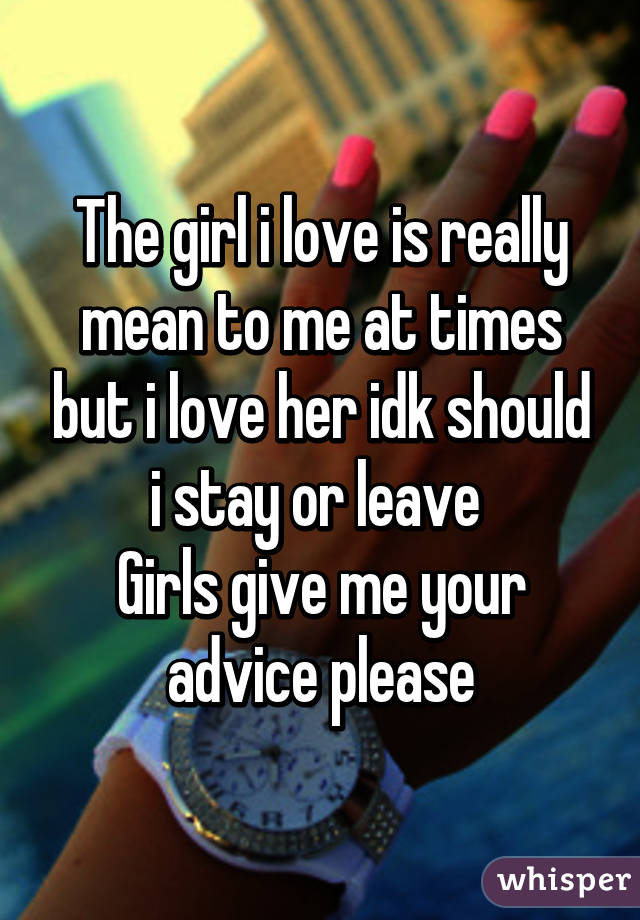 The girl i love is really mean to me at times but i love her idk should i stay or leave 
Girls give me your advice please