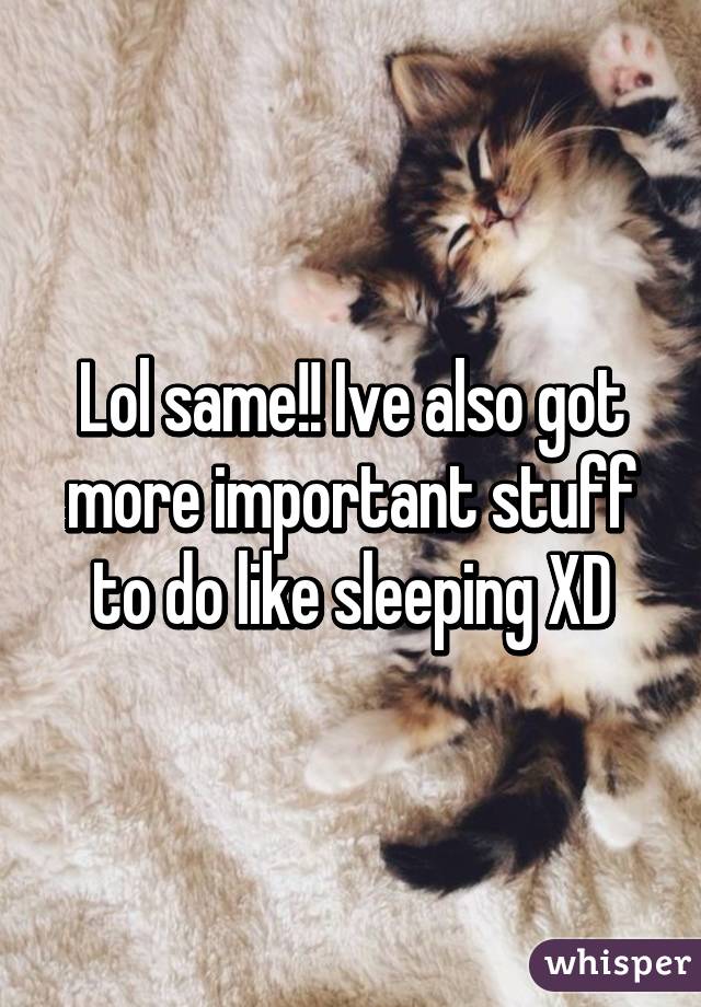 Lol same!! Ive also got more important stuff to do like sleeping XD