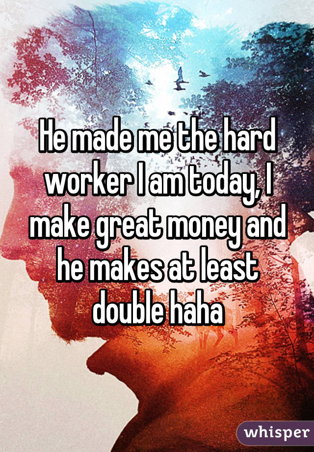 He made me the hard worker I am today, I make great money and he makes at least double haha