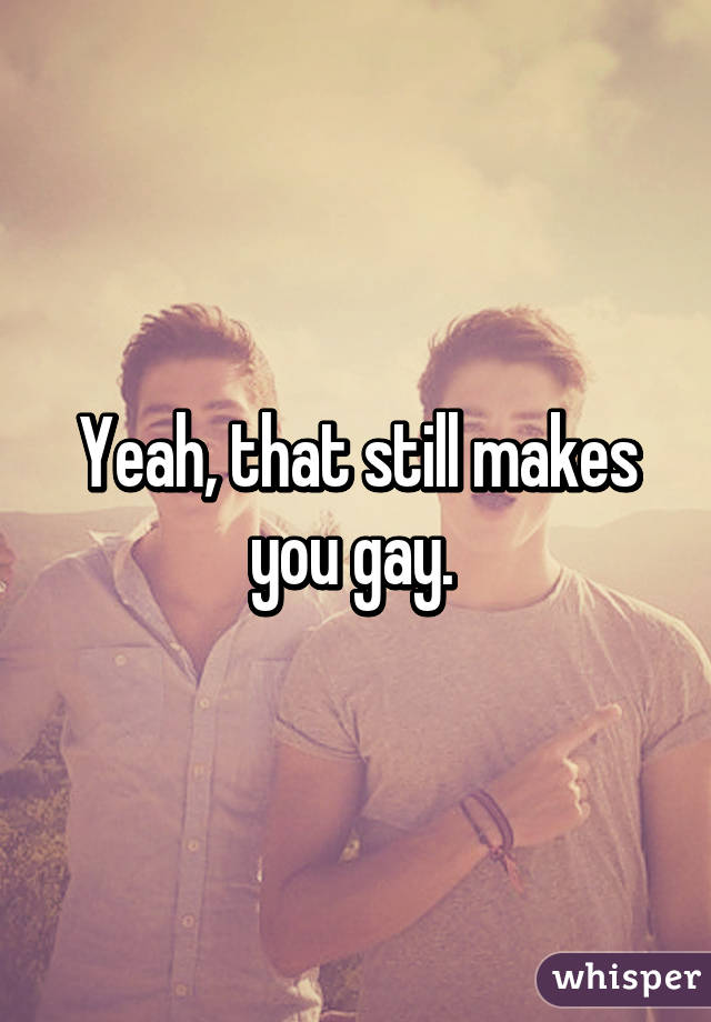 Yeah, that still makes you gay. 