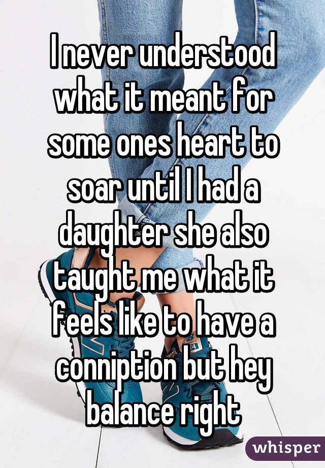 I never understood what it meant for some ones heart to soar until I had a daughter she also taught me what it feels like to have a conniption but hey balance right