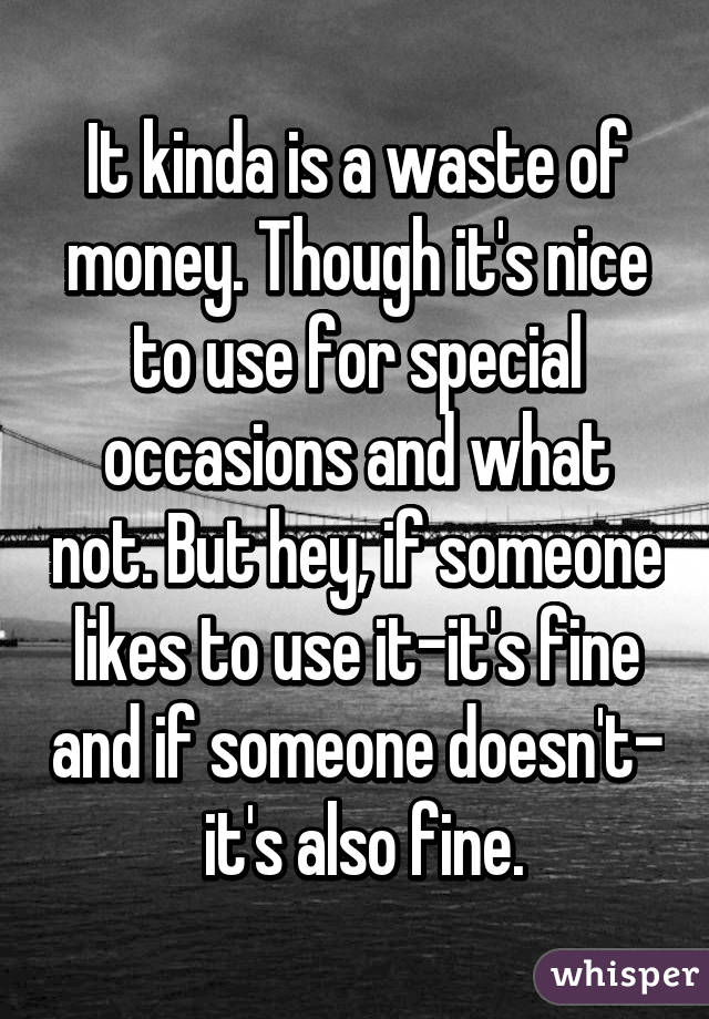 It kinda is a waste of money. Though it's nice to use for special occasions and what not. But hey, if someone likes to use it-it's fine and if someone doesn't-  it's also fine.