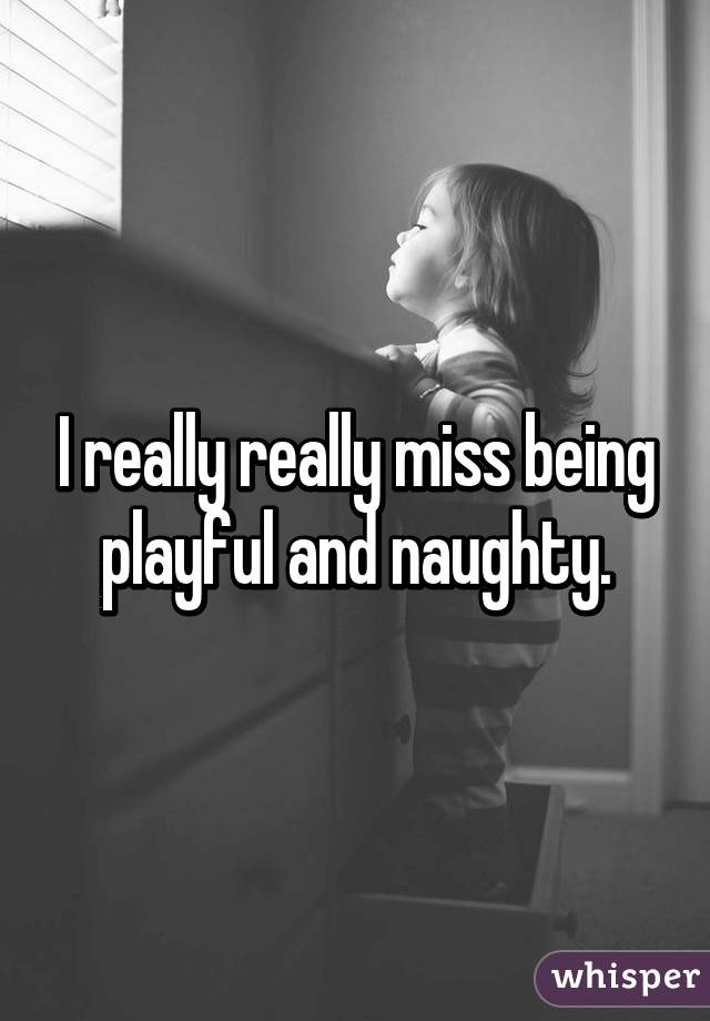 I really really miss being playful and naughty.