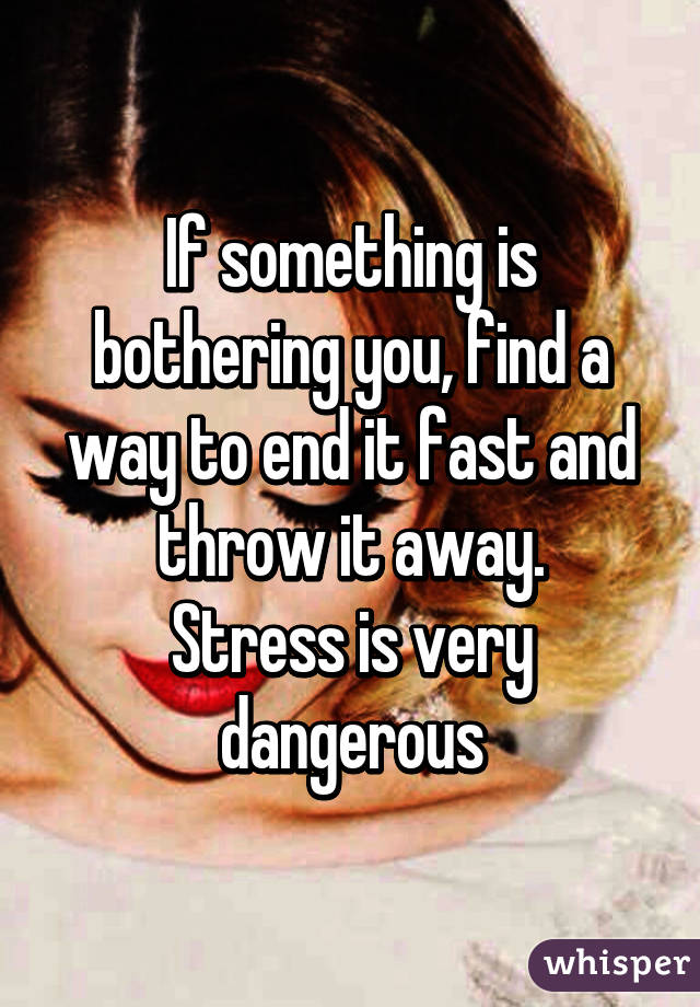 If something is bothering you, find a way to end it fast and throw it away.
Stress is very dangerous