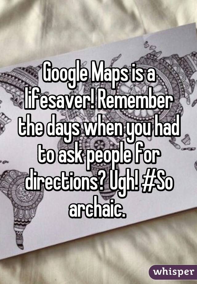 Google Maps is a lifesaver! Remember the days when you had to ask people for directions? Ugh! #So archaic. 