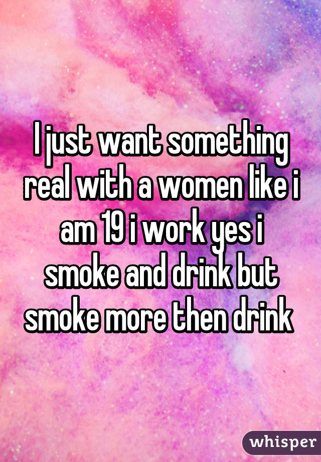 I just want something real with a women like i am 19 i work yes i smoke and drink but smoke more then drink 