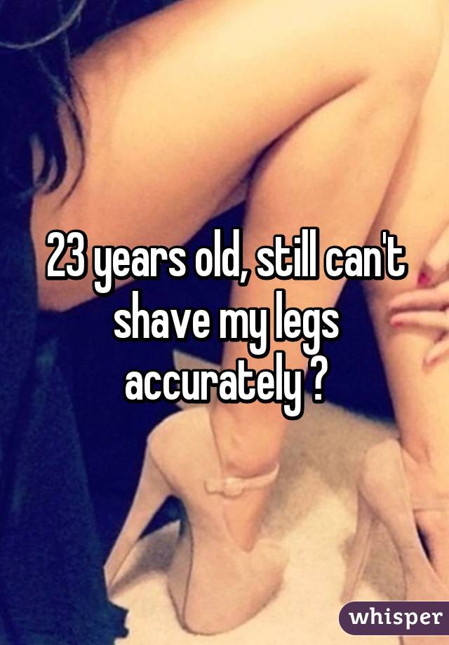 23 years old, still can't shave my legs accurately 😑