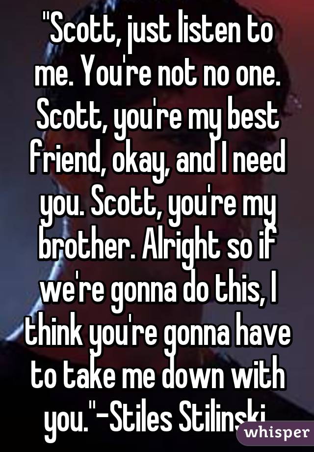 "Scott, just listen to me. You're not no one. Scott, you're my best friend, okay, and I need you. Scott, you're my brother. Alright so if we're gonna do this, I think you're gonna have to take me down with you."-Stiles Stilinski 