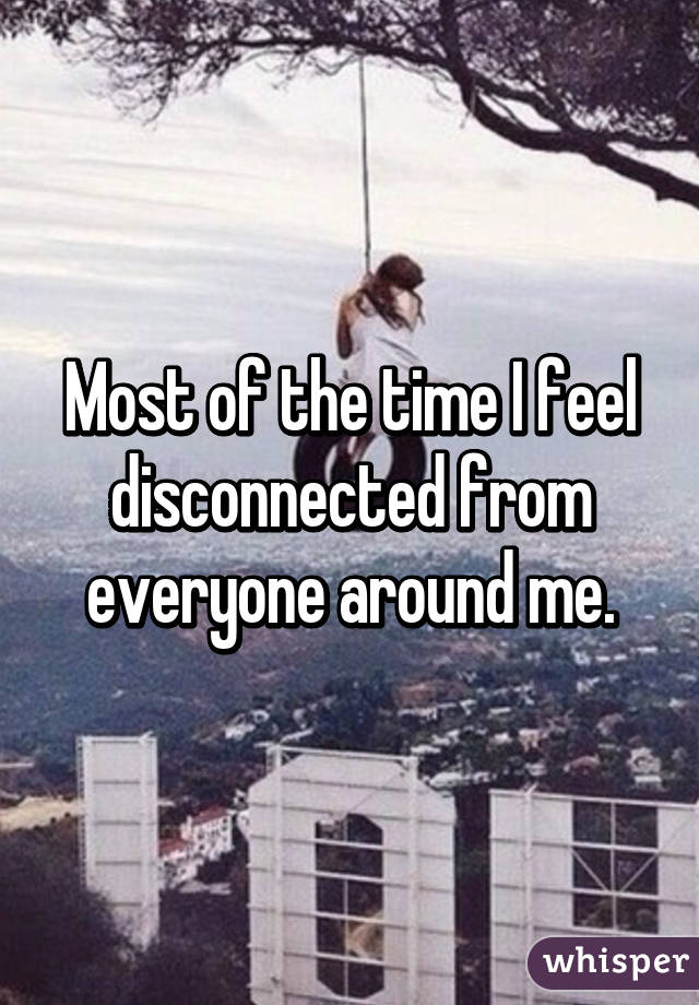 Most of the time I feel disconnected from everyone around me.