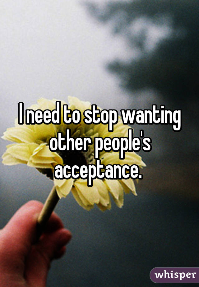 I need to stop wanting other people's acceptance. 