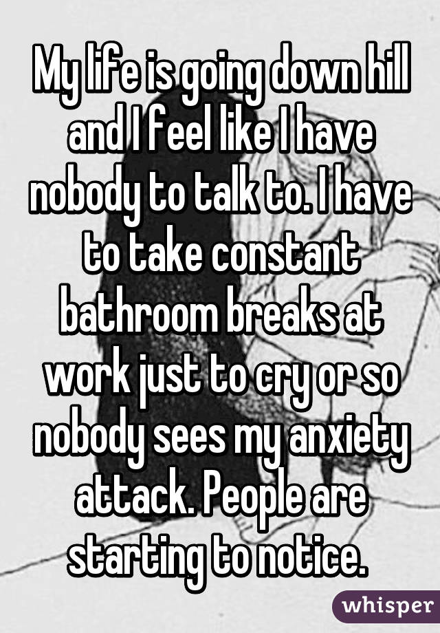 My life is going down hill and I feel like I have nobody to talk to. I have to take constant bathroom breaks at work just to cry or so nobody sees my anxiety attack. People are starting to notice. 
