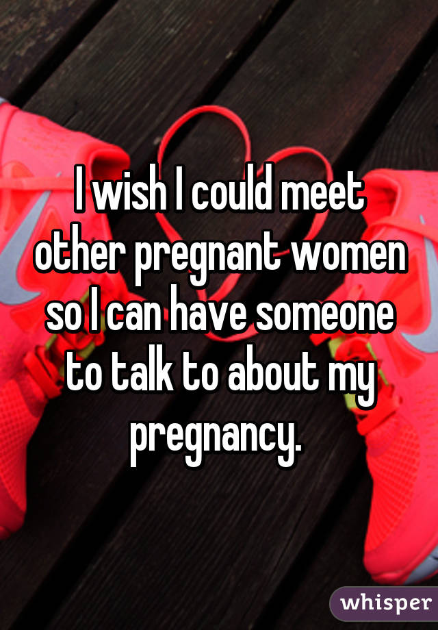 I wish I could meet other pregnant women so I can have someone to talk to about my pregnancy. 