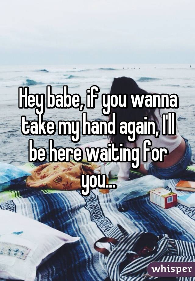 Hey babe, if you wanna take my hand again, I'll be here waiting for you...