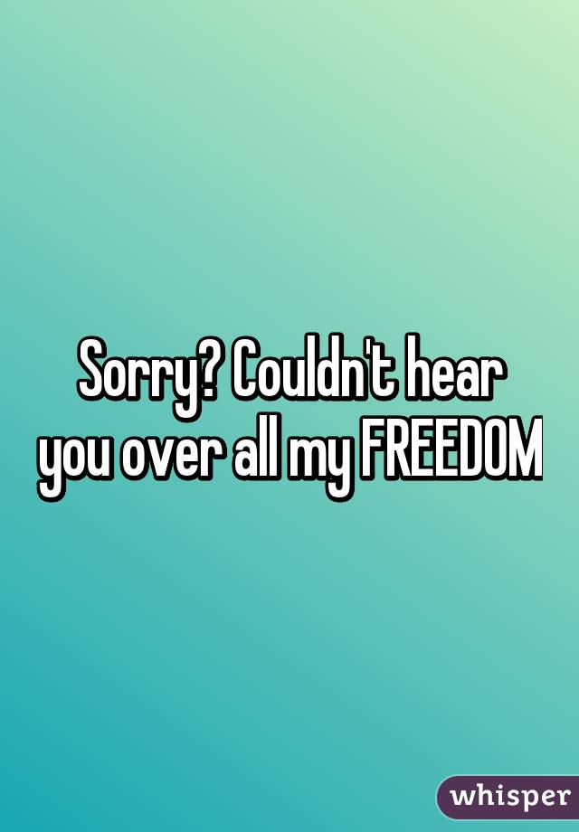 Sorry? Couldn't hear you over all my FREEDOM