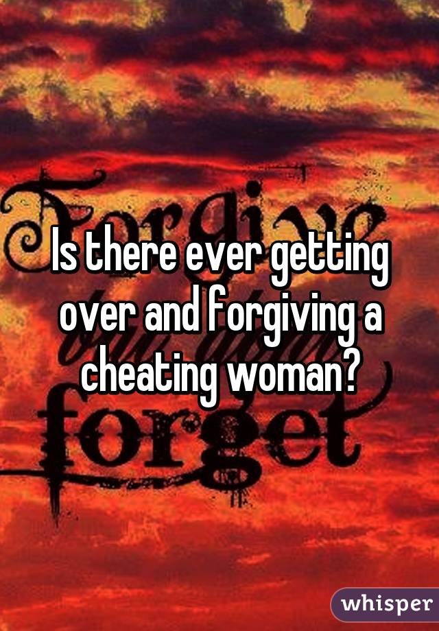 Is there ever getting over and forgiving a cheating woman?