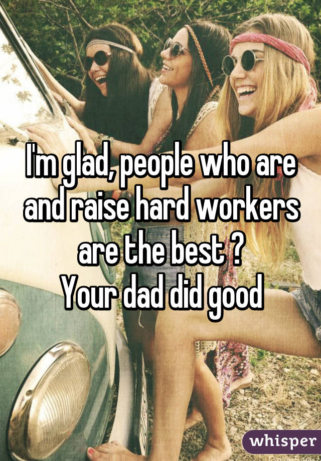 I'm glad, people who are and raise hard workers are the best 😊
Your dad did good