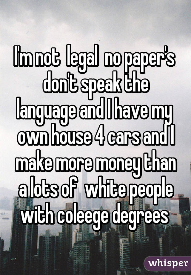 I'm not  legal  no paper's  don't speak the language and I have my  own house 4 cars and I make more money than a lots of  white people with coleege degrees 