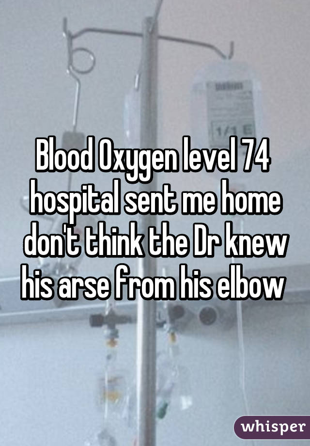 Blood Oxygen level 74  hospital sent me home don't think the Dr knew his arse from his elbow 