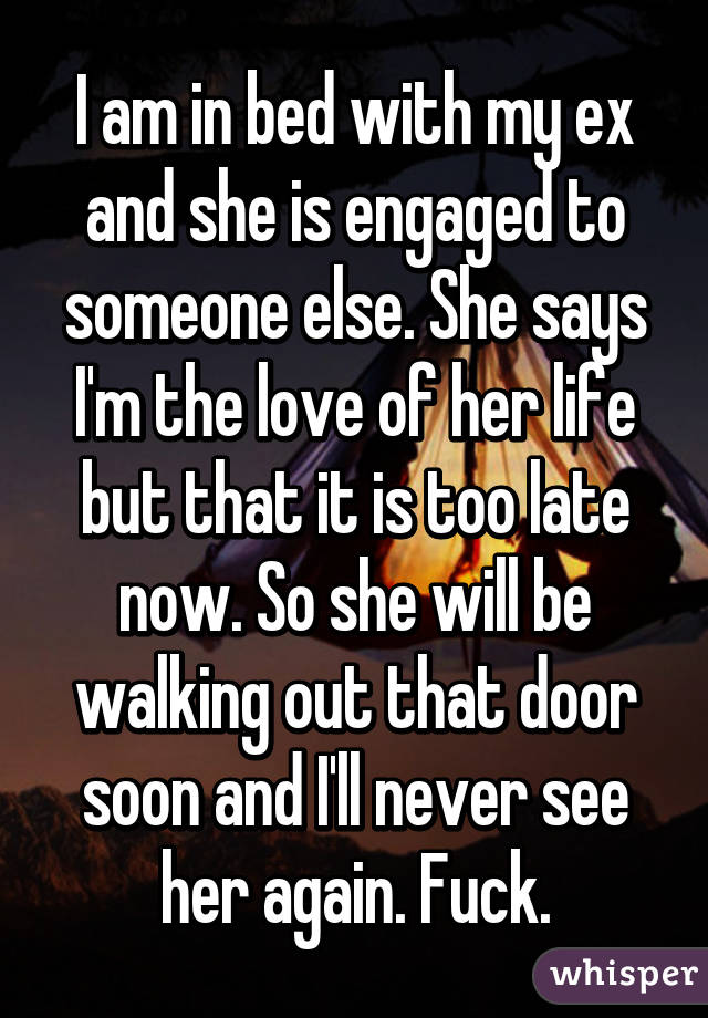 I am in bed with my ex and she is engaged to someone else. She says I'm the love of her life but that it is too late now. So she will be walking out that door soon and I'll never see her again. Fuck.