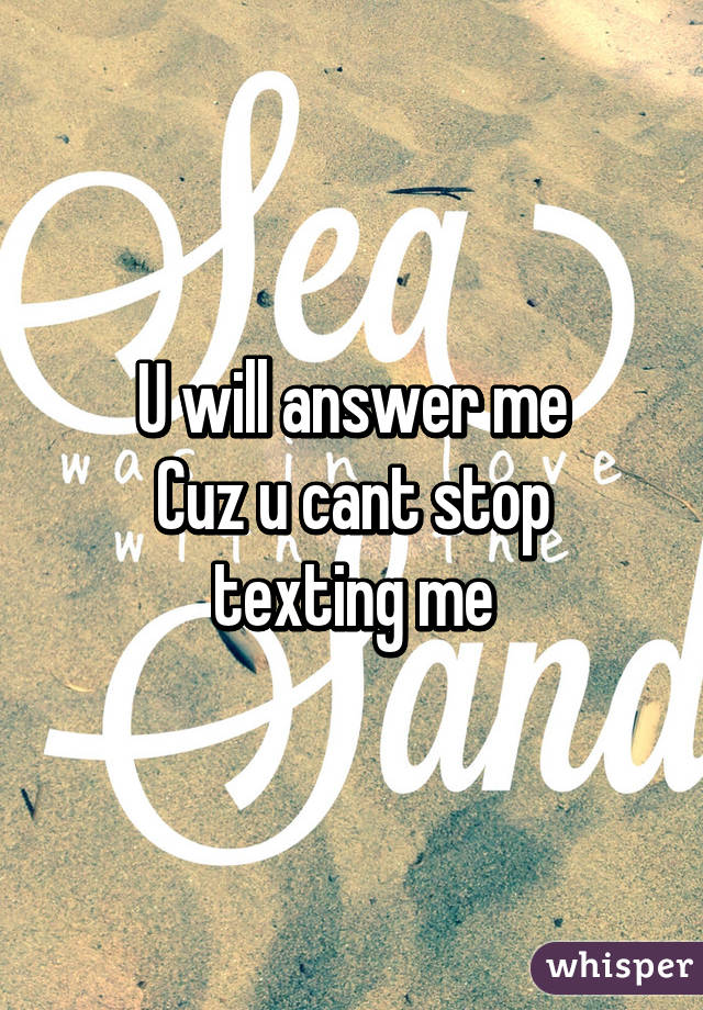 U will answer me
Cuz u cant stop texting me