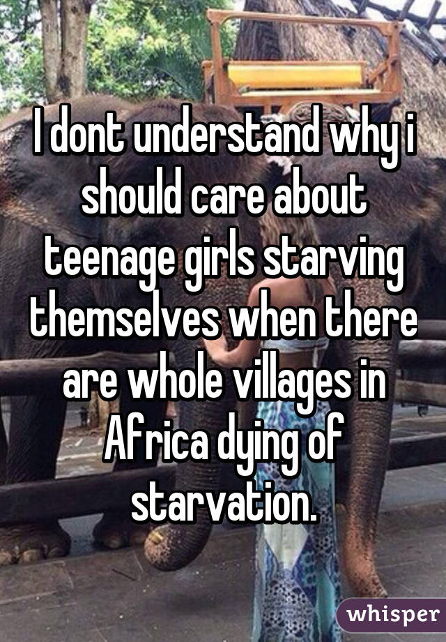 I dont understand why i should care about teenage girls starving themselves when there are whole villages in Africa dying of starvation.