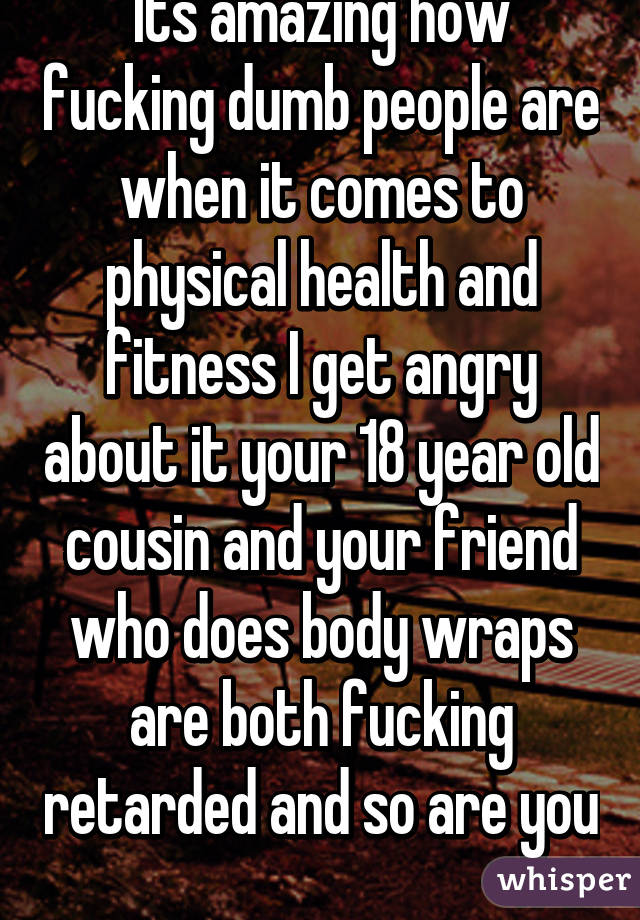 Its amazing how fucking dumb people are when it comes to physical health and fitness I get angry about it your 18 year old cousin and your friend who does body wraps are both fucking retarded and so are you  