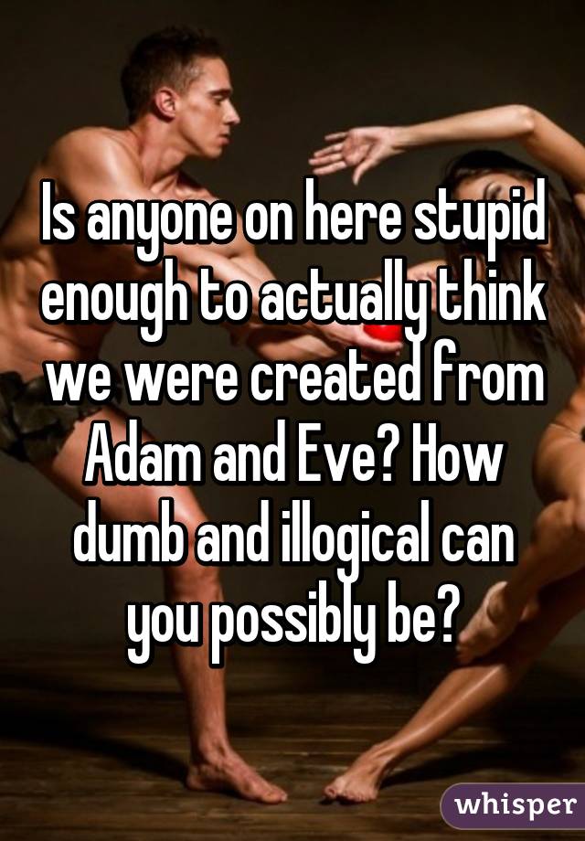 Is anyone on here stupid enough to actually think we were created from Adam and Eve? How dumb and illogical can you possibly be?