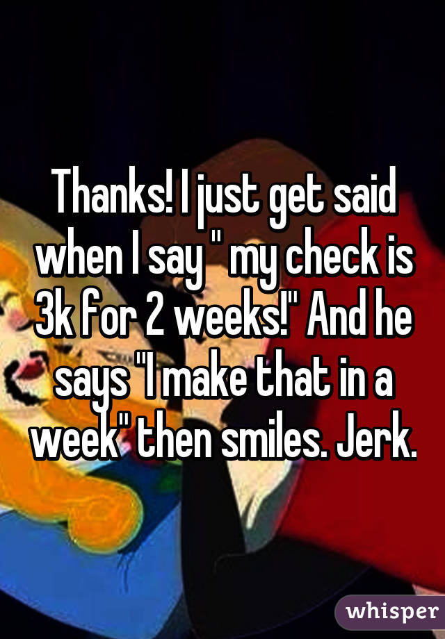 Thanks! I just get said when I say " my check is 3k for 2 weeks!" And he says "I make that in a week" then smiles. Jerk.