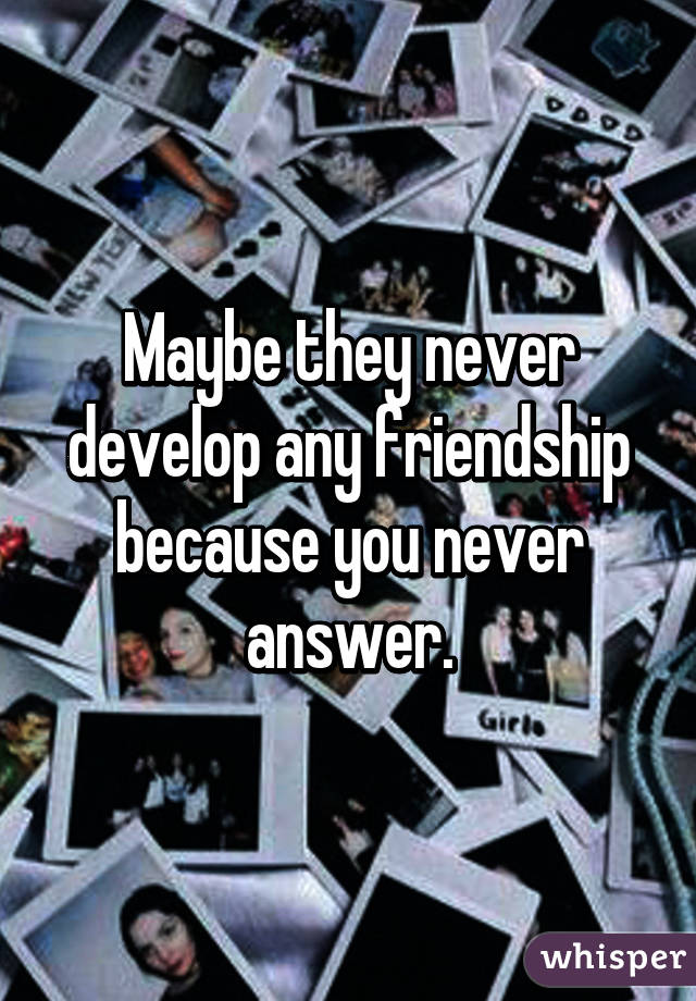 Maybe they never develop any friendship because you never answer.