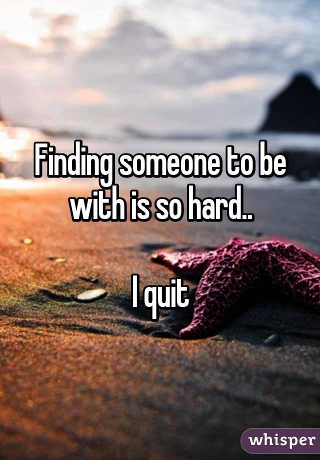 Finding someone to be with is so hard..

I quit