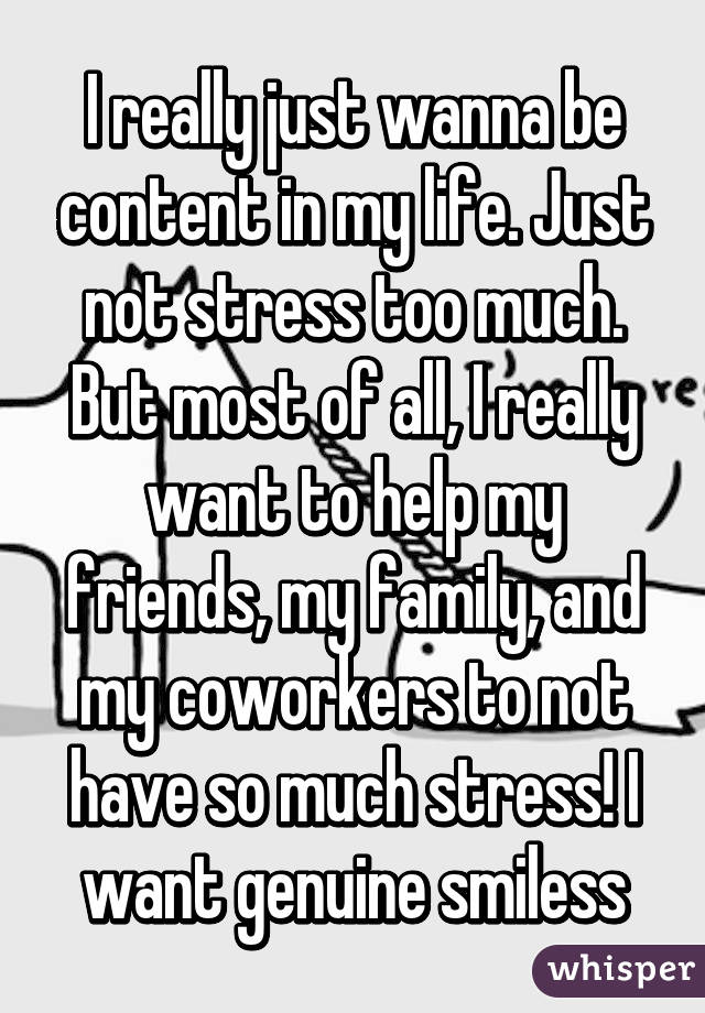 I really just wanna be content in my life. Just not stress too much. But most of all, I really want to help my friends, my family, and my coworkers to not have so much stress! I want genuine smiless