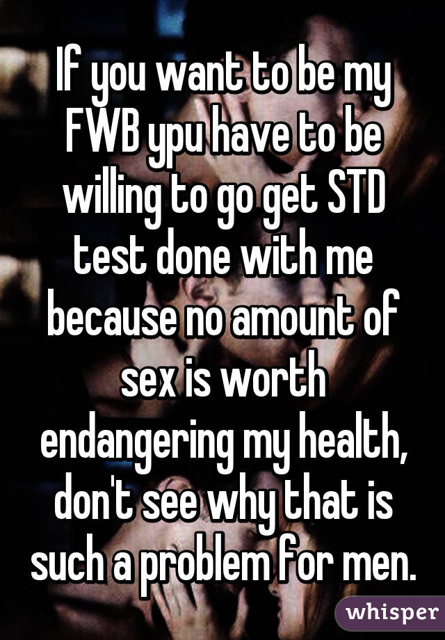 If you want to be my FWB ypu have to be willing to go get STD test done with me because no amount of sex is worth endangering my health, don't see why that is such a problem for men.