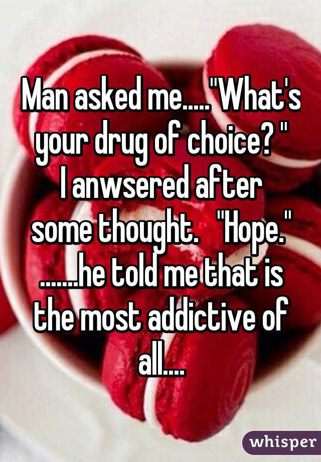 Man asked me....."What's your drug of choice? "
I anwsered after some thought.   "Hope."
.......he told me that is the most addictive of all....