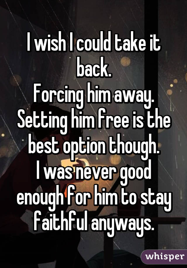 I wish I could take it back.
Forcing him away.
Setting him free is the best option though.
I was never good enough for him to stay faithful anyways.