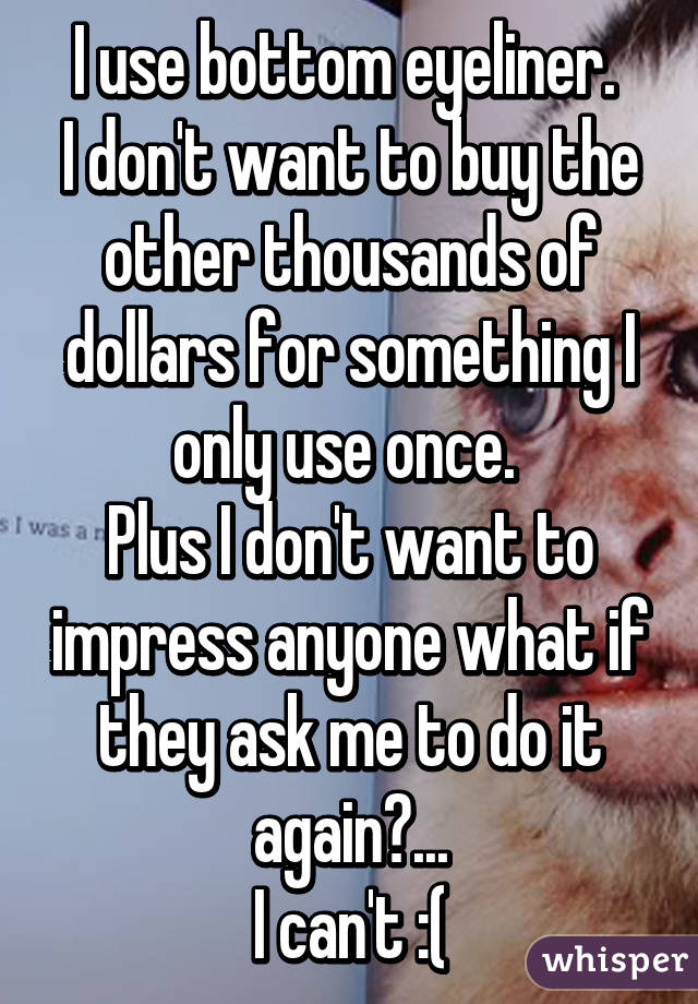 I use bottom eyeliner. 
I don't want to buy the other thousands of dollars for something I only use once. 
Plus I don't want to impress anyone what if they ask me to do it again?...
I can't :(