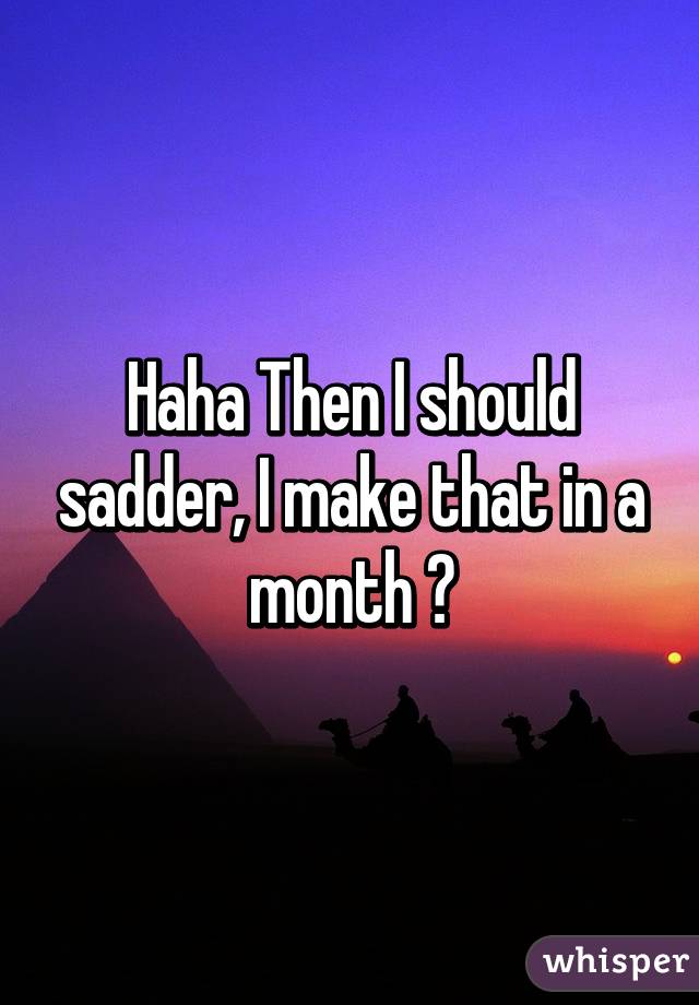 Haha Then I should sadder, I make that in a month 😂