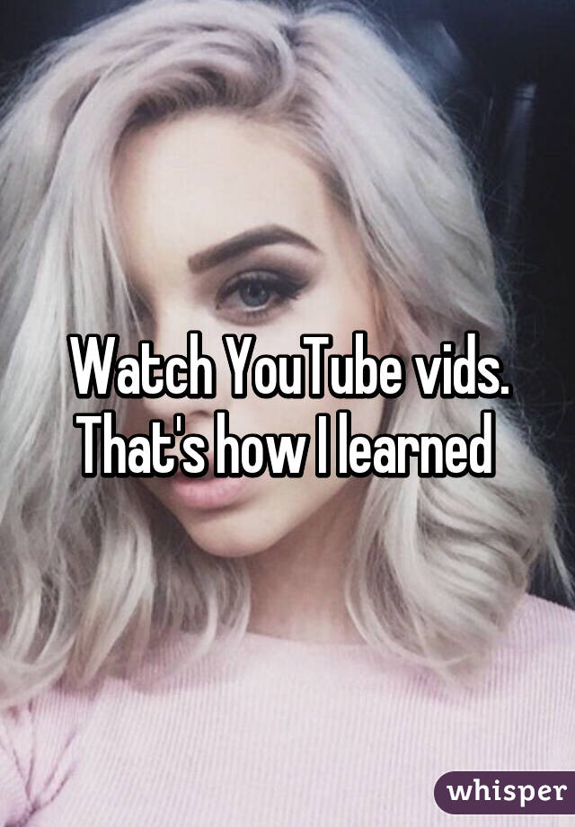 Watch YouTube vids. That's how I learned 