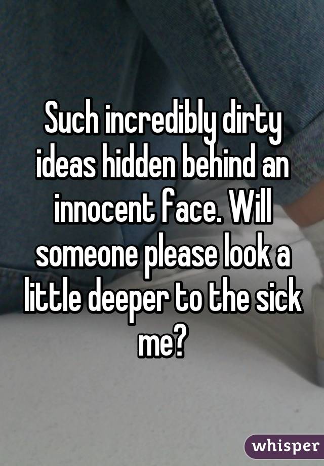 Such incredibly dirty ideas hidden behind an innocent face. Will someone please look a little deeper to the sick me?