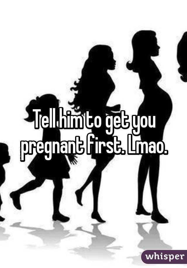 Tell him to get you pregnant first. Lmao.