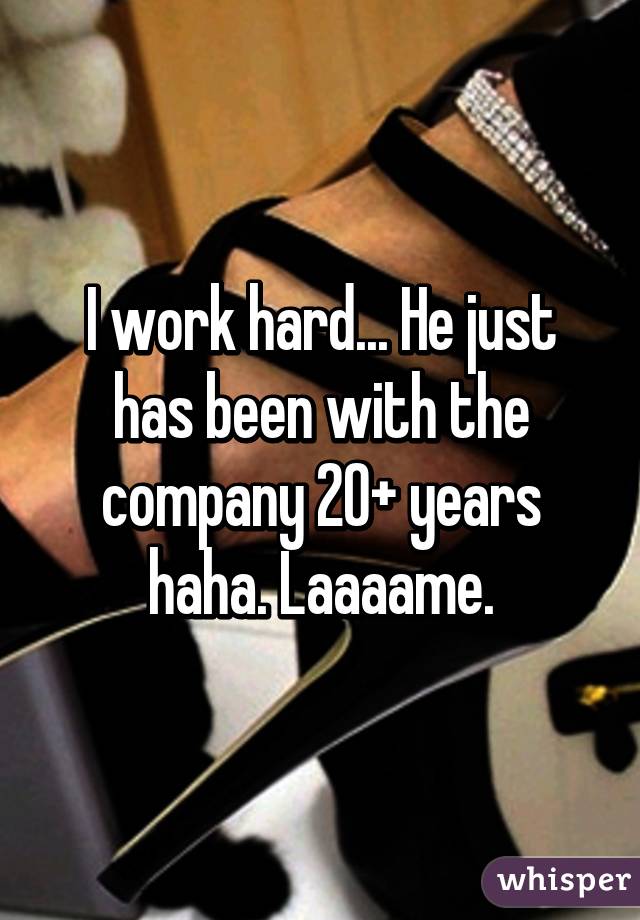 I work hard... He just has been with the company 20+ years haha. Laaaame.